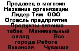 Продавец в магазин › Название организации ­ Лидер Тим, ООО › Отрасль предприятия ­ Продукты питания, табак › Минимальный оклад ­ 22 200 - Все города Работа » Вакансии   . Чувашия респ.,Новочебоксарск г.